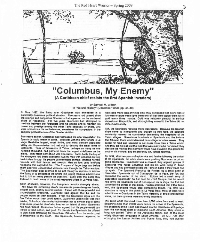X The Red Heart Warrior - Spring 2009 3 - Colums, My Enemy (A Caribbean chief resists the first Spanish invaders) by Samuet W Wisen In"Natuel Hitry* Qecember 1690, p. 444 I May 1457 e Tano e Guaranex wee ssmastad in & o poa i 1 0 oo A T4y e, Gurones s winesse e s cavasiston e ‘Spetards G vk 1 atl. Togetne: wih he e e 1 L Vg Resire lues, mon etie, and st Sershy ppiuied Ly o Hspanies-ho 1o e Gt 1> dasimy e sk s of Soalars ot of ocaards o Ta, porraps £ mary o o4 Pindd thocaand. had Saners rom 5o agen cuekrs 90 e 185 Theyfced ny soout 200 panart. Sttt ey o e g N bean evsscre: ey o wih ot vy i Do N pace o snomeus e, g s curds i T ncen e ot e o0 06 v YR assons ha e s Tha Euepeans argo S60s bk o i Uncaarobo oo e o o Tare wai T Spaniucs’Gou wrmed 5 1k e 1 Mo o sbin 1T o amiarass e ot s g 53 S U015 1y ool 4 pesile Eve afer i bute 0Lt 1o Geih 30 o i rscins oot L3 Ve T ——) Tho cave e omaing it mratatle o sases. Copier e, gy Cored dtne. Faced e hete Bowst inpmacane Castre Curies 142 sy 05 o 20 13 £900m o bn b From o Spanarie 10mn and be e 7% s tray oo spes, Gurone snoeriosa vt e {aaae. Colimoun, Gamanded mamiswn ot 13 evaa bt 1 30ma 180 e powart el w0 I o1 an o whh Gearone A e e, Guanone e seed ot b vkl pey Tt o coten. 400300 15 Do e Sparnaes, e v 15 P oo sietcung o mor 6 100 mles. o 54 1o cont o Hapanion 1 1o sou The Spanarcs, novever, soearsd g mor thananying sl hy chenanded 1 ey of Toiieen o I yous s b oo f iha s coppr i 14 1 oy T o, God was Tty pari i 3acn Sagonscn Huparicn. 3nd 5hough ey v . e Tao 6 ok i ey i kot h o s ey s 50 Nty 50 41 2 i it ety o R iyes 1 100 o e 2 Mo, 0 ey . o OOWOS. Gssstd Spaniarss: o hes s Do et Macss T o ikt i r o Spanrss vt f Concaocion ¢ I Vg, B 1 Bt Couated i cotr o e s R pomd i 11 1200 . e Spanarss wosd sp denand e M o w3 iy of i Shas 1 L Vo Raat Wost of s ware Sirane 1 Glarorx 1 e Taos arwery of s 3 polscl U, 5t s cpons woro sy I T Tato wond siiched mor tran 1,000 mios o st o west. Begins more han 2000 years b he 4 o S D naar f h Tans 1 move i e e enpeags 1o e criheet s o and Sout Amenca They sp0e 3 arnuage (ates i) of e Armeskan by, ov o s e iy dgareed = Soun Ameca. 8y AD 700, shat by e’ Lasie Rouhen ana Poans o, ey ha B